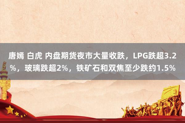 唐嫣 白虎 内盘期货夜市大量收跌，LPG跌超3.2%，玻璃跌超2%，铁矿石和双焦至少跌约1.5%