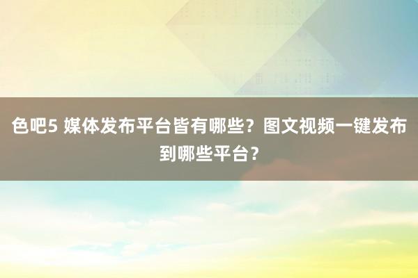 色吧5 媒体发布平台皆有哪些？图文视频一键发布到哪些平台？