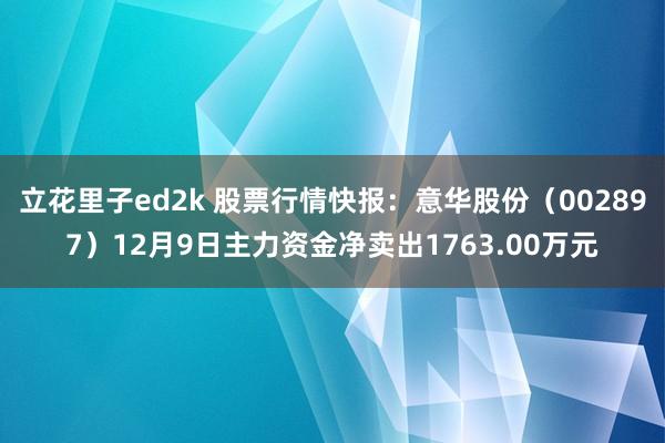 立花里子ed2k 股票行情快报：意华股份（002897）12月9日主力资金净卖出1763.00万元