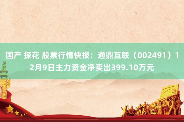 国产 探花 股票行情快报：通鼎互联（002491）12月9日主力资金净卖出399.10万元