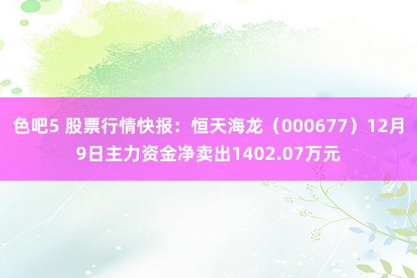 色吧5 股票行情快报：恒天海龙（000677）12月9日主力资金净卖出1402.07万元