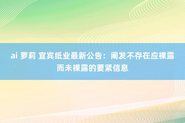 ai 萝莉 宜宾纸业最新公告：阐发不存在应裸露而未裸露的要紧信息