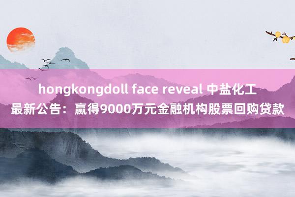 hongkongdoll face reveal 中盐化工最新公告：赢得9000万元金融机构股票回购贷款