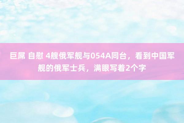 巨屌 自慰 4艘俄军舰与054A同台，看到中国军舰的俄军士兵，满眼写着2个字