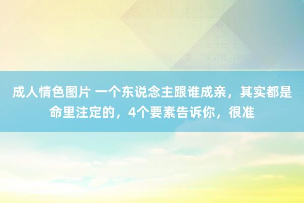 成人情色图片 一个东说念主跟谁成亲，其实都是命里注定的，4个要素告诉你，很准