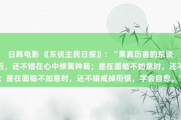 日韩电影 《东谈主民日报》：“果真历害的东谈主，是在躲闪车马喧嚣后，还不错在心中修篱种菊；是在面临不如意时，还不错戒掉衔恨，学会自愈。”