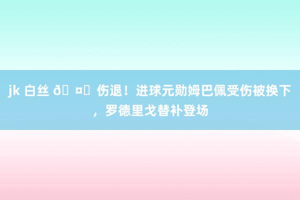 jk 白丝 🤕伤退！进球元勋姆巴佩受伤被换下，罗德里戈替补登场