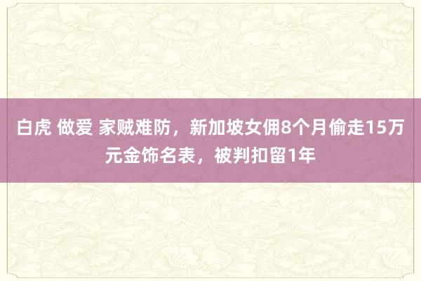 白虎 做爱 家贼难防，新加坡女佣8个月偷走15万元金饰名表，被判扣留1年