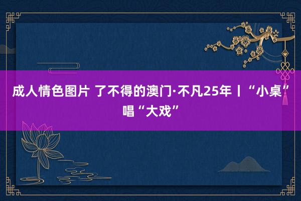 成人情色图片 了不得的澳门·不凡25年丨“小桌”唱“大戏”