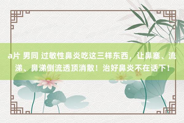 a片 男同 过敏性鼻炎吃这三样东西，让鼻塞、流涕、鼻涕倒流透顶消散！治好鼻炎不在话下！