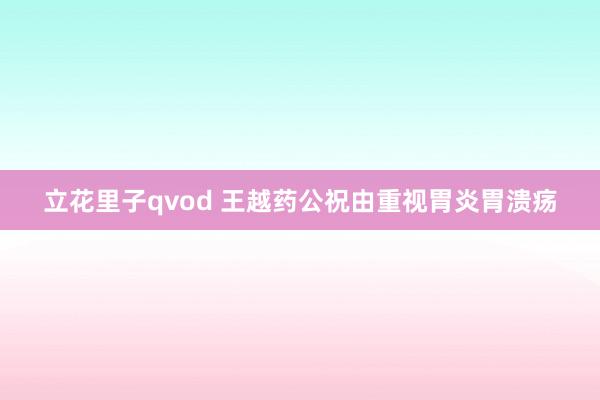 立花里子qvod 王越药公祝由重视胃炎胃溃疡