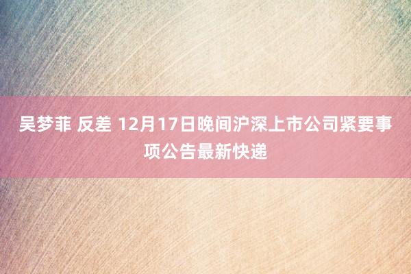 吴梦菲 反差 12月17日晚间沪深上市公司紧要事项公告最新快递