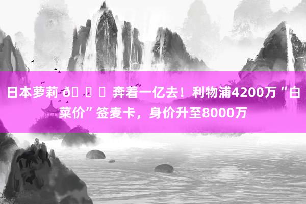 日本萝莉 🚀奔着一亿去！利物浦4200万“白菜价”签麦卡，身价升至8000万