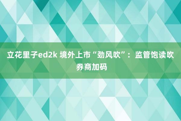 立花里子ed2k 境外上市“劲风吹”：监管饱读吹 券商加码