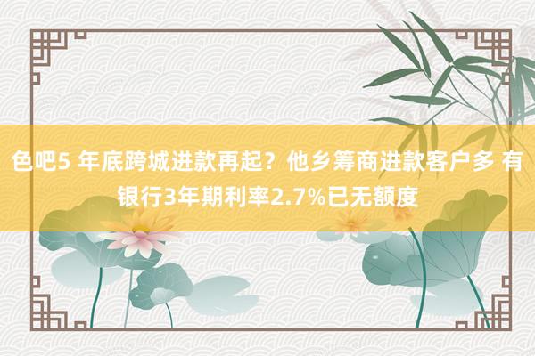 色吧5 年底跨城进款再起？他乡筹商进款客户多 有银行3年期利率2.7%已无额度