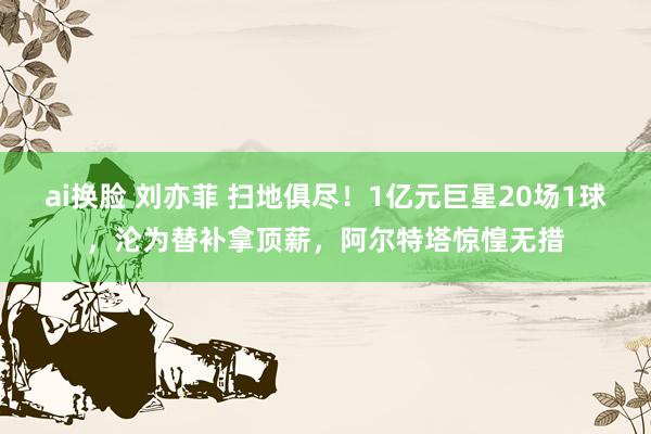 ai换脸 刘亦菲 扫地俱尽！1亿元巨星20场1球，沦为替补拿顶薪，阿尔特塔惊惶无措