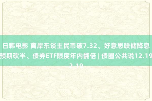 日韩电影 离岸东谈主民币破7.32、好意思联储降息预期砍半、债券ETF限度年内翻倍 | 债圈公共说12.19