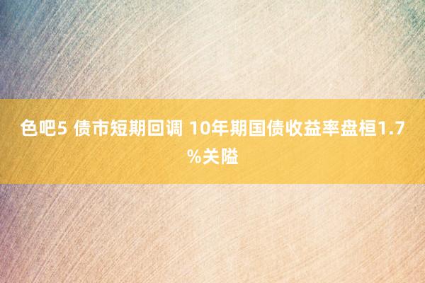 色吧5 债市短期回调 10年期国债收益率盘桓1.7%关隘