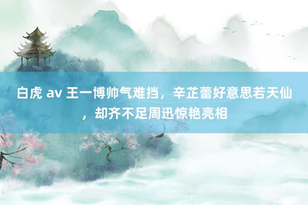 白虎 av 王一博帅气难挡，辛芷蕾好意思若天仙，却齐不足周迅惊艳亮相