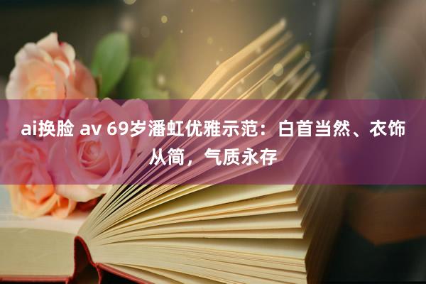 ai换脸 av 69岁潘虹优雅示范：白首当然、衣饰从简，气质永存