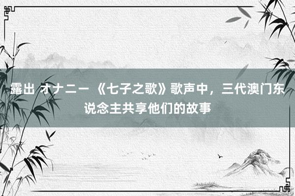 露出 オナニー 《七子之歌》歌声中，三代澳门东说念主共享他们的故事