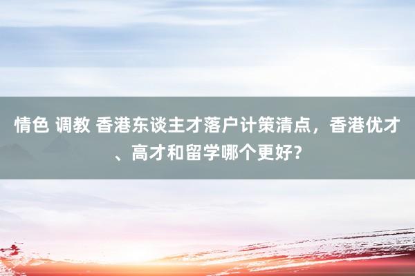 情色 调教 香港东谈主才落户计策清点，香港优才、高才和留学哪个更好？