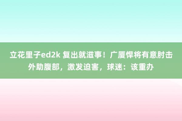 立花里子ed2k 复出就滋事！广厦悍将有意肘击外助腹部，激发迫害，球迷：该重办