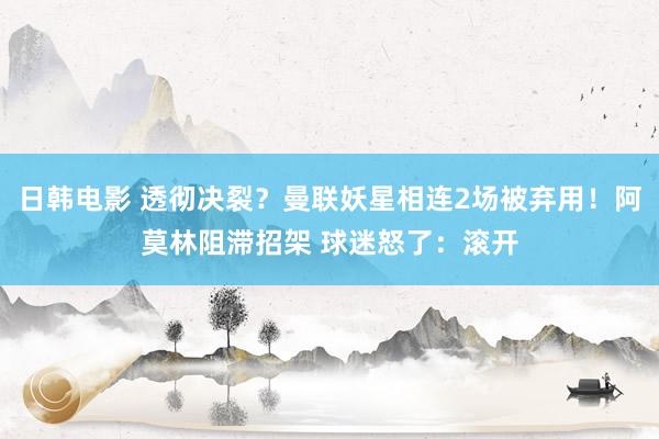 日韩电影 透彻决裂？曼联妖星相连2场被弃用！阿莫林阻滞招架 球迷怒了：滚开