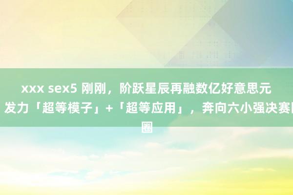 xxx sex5 刚刚，阶跃星辰再融数亿好意思元！发力「超等模子」+「超等应用」，奔向六小强决赛圈