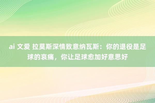 ai 文爱 拉莫斯深情致意纳瓦斯：你的退役是足球的哀痛，你让足球愈加好意思好