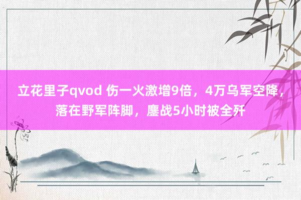 立花里子qvod 伤一火激增9倍，4万乌军空降，落在野军阵脚，鏖战5小时被全歼