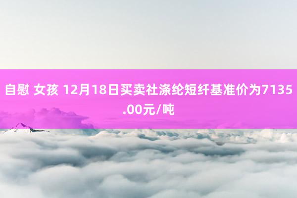 自慰 女孩 12月18日买卖社涤纶短纤基准价为7135.00元/吨