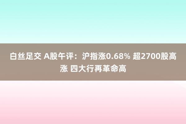 白丝足交 A股午评：沪指涨0.68% 超2700股高涨 四大行再革命高