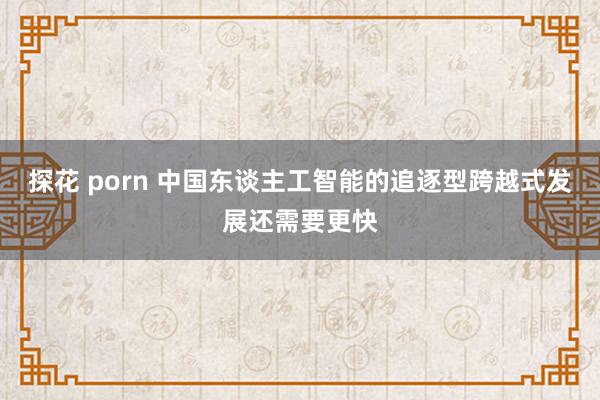 探花 porn 中国东谈主工智能的追逐型跨越式发展还需要更快