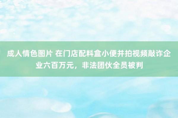 成人情色图片 在门店配料盒小便并拍视频敲诈企业六百万元，非法团伙全员被判