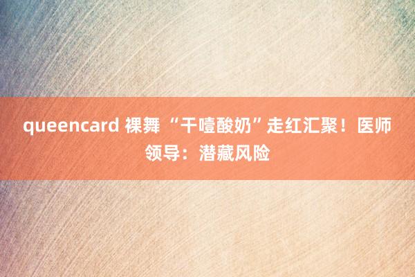 queencard 裸舞 “干噎酸奶”走红汇聚！医师领导：潜藏风险