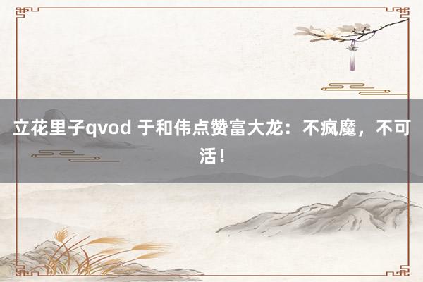 立花里子qvod 于和伟点赞富大龙：不疯魔，不可活！