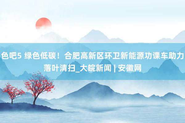 色吧5 绿色低碳！合肥高新区环卫新能源功课车助力落叶清扫_大皖新闻 | 安徽网