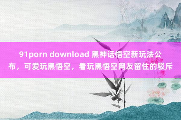 91porn download 黑神话悟空新玩法公布，可爱玩黑悟空，看玩黑悟空网友留住的驳斥