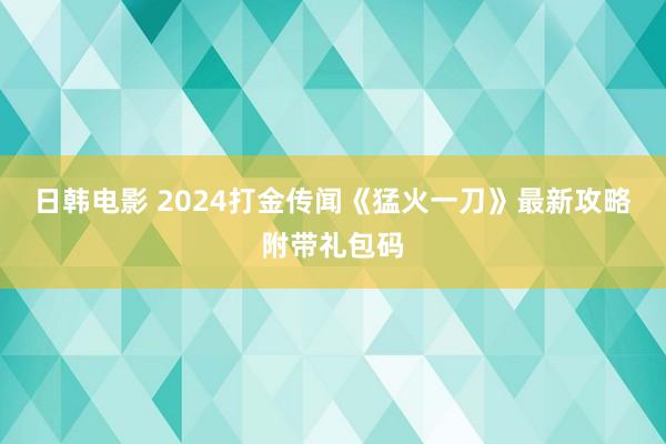 日韩电影 2024打金传闻《猛火一刀》最新攻略附带礼包码