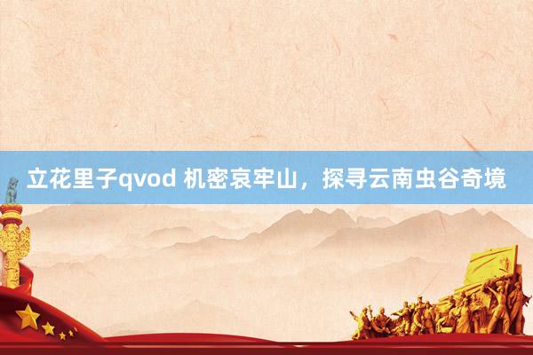 立花里子qvod 机密哀牢山，探寻云南虫谷奇境