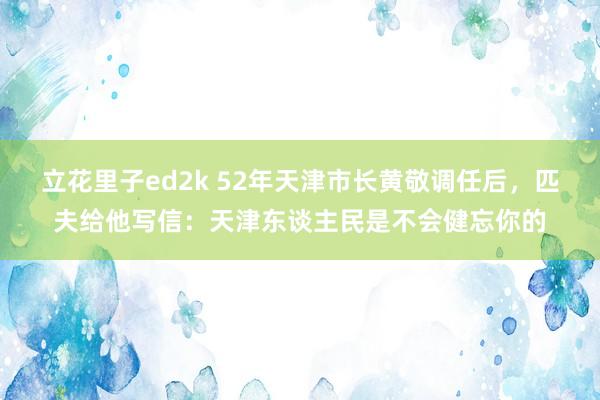 立花里子ed2k 52年天津市长黄敬调任后，匹夫给他写信：天津东谈主民是不会健忘你的