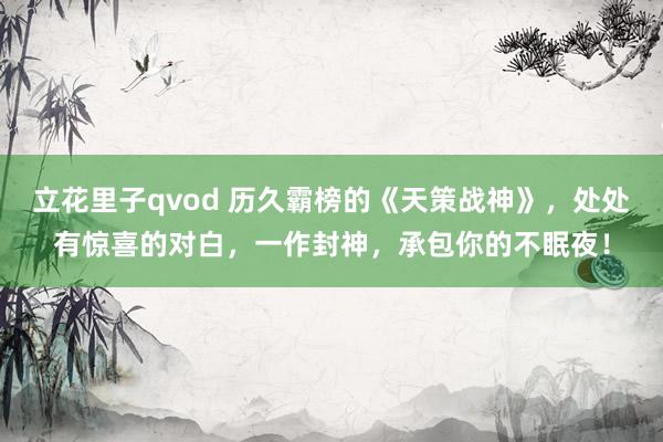 立花里子qvod 历久霸榜的《天策战神》，处处有惊喜的对白，一作封神，承包你的不眠夜！