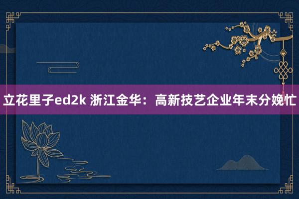 立花里子ed2k 浙江金华：高新技艺企业年末分娩忙