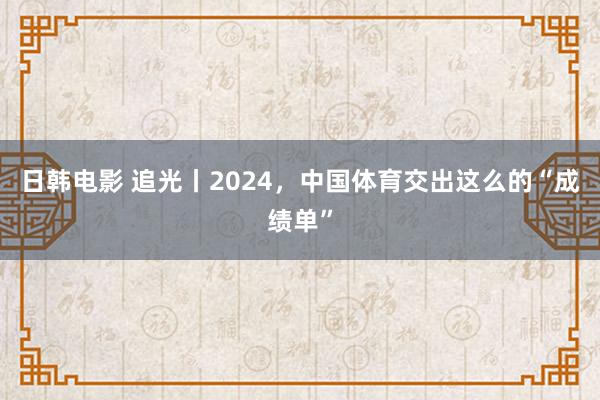 日韩电影 追光丨2024，中国体育交出这么的“成绩单”