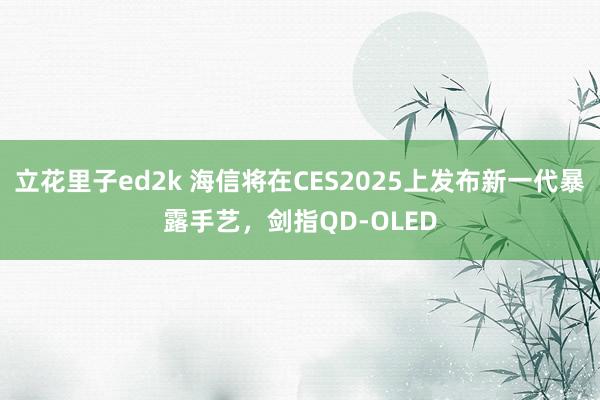 立花里子ed2k 海信将在CES2025上发布新一代暴露手艺，剑指QD-OLED