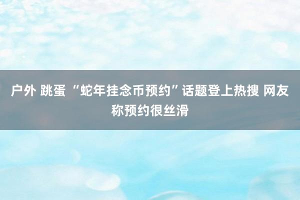 户外 跳蛋 “蛇年挂念币预约”话题登上热搜 网友称预约很丝滑