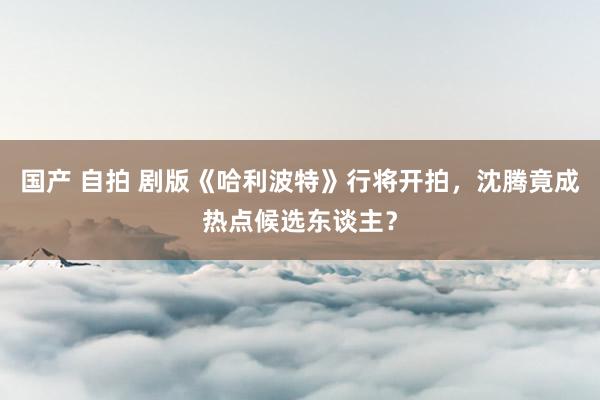 国产 自拍 剧版《哈利波特》行将开拍，沈腾竟成热点候选东谈主？