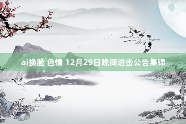 ai换脸 色情 12月29日晚间进击公告集锦