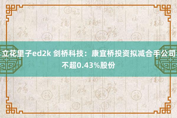 立花里子ed2k 剑桥科技：康宜桥投资拟减合手公司不超0.43%股份